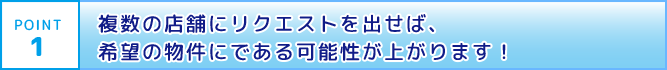 POINT1 複数の店舗にリクエストを出せば、希望の物件に出会える可能性が上がります!