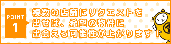 POINT 1 複数の店舗にリクエストを出せば、希望の物件に出会える可能性が上がります!