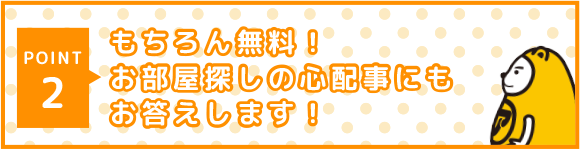 POINT 2 もちろん無料！お部屋探しの心配事にもお答えします！